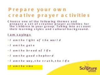 Prepare your own creative prayer activities Choose one of the following themes and prepare a set of creative prayer activities for the children in your group. Taking into account their learning styles and cultural background.   I am sayings I am the light of the world I am the gate I am the bread of life I am the good shepherd I am the way, the truth, the life  I am the vine 