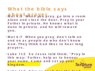 What the bible says about prayer Mat 6:6  When you pray, go into a room alone and close the door. Pray to your Father in private. He knows what is done in private, and he will reward you. Mat 6:7  When you pray, don't talk on and on as people do who don't know God. They think God likes to hear long prayers. Luke 11:2  So Jesus told them, "Pray in this way: 'Father, help us to honour your name. Come and set up your kingdom. Luke 11:3  Give us each day the food we need. 