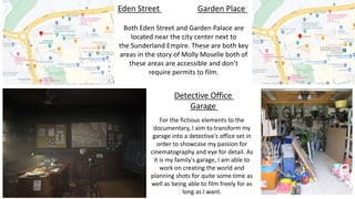 Eden Street Garden Place
Both Eden Street and Garden Palace are
located near the city center next to
the Sunderland Empire. These are both key
areas in the story of Molly Moselle both of
these areas are accessible and don’t
require permits to film.
Detective Office
Garage
For the fictious elements to the
documentary, I aim to transform my
garage into a detective's office set in
order to showcase my passion for
cinematography and eye for detail. As
it is my family's garage, I am able to
work on creating the world and
planning shots for quite some time as
well as being able to film freely for as
long as I want.
 