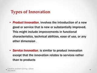 Types of Innovation

 • Product Innovation, involves the introduction of a new
   good or service that is new or substantially improved.
   This might include improvements in functional
   characteristics, technical abilities, ease of use, or any
   other dimension .

 • Service Innovation, is similar to product innovation
   except that the innovation relates to services rather
   than to products

Creative problem Solving - Gihan
Abiueleish
 