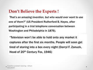 Don’t Believe the Experts !
 “That’s an amazing invention, but who would ever want to use
 one of them?” (US President Rutherford B. Hayes, after
 participating in a trial telephone conversation between
 Washington and Philadelphia in 1876).

  “Television won’t be able to hold onto any market it
  captures after the first six months. People will soon get
  tired of staring into a box every night (Darryl F. Zanuck,
  Head of 20th Century Fox, 1946)



Creative problem Solving - Gihan
Abiueleish
 