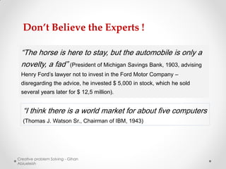 Don’t Believe the Experts !

 “The horse is here to stay, but the automobile is only a
 novelty, a fad” (President of Michigan Savings Bank, 1903, advising
 Henry Ford’s lawyer not to invest in the Ford Motor Company –
 disregarding the advice, he invested $ 5,000 in stock, which he sold
 several years later for $ 12,5 million).


  “I think there is a world market for about five computers
  (Thomas J. Watson Sr., Chairman of IBM, 1943)




Creative problem Solving - Gihan
Abiueleish
 