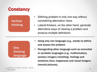 Constancy
                                   • Defining problem in only one way without
    Vertical                         considering alternative views
    thinking                       • Lateral thinkers, on the other hand, generate
                                     alternative ways of viewing a problem and
                                     produce multiple definitions

                                   • Using only one language (e.g., words) to define
                                     and assess the problem
       One                         • Disregarding other language such as nonverbal
       thinking                      or symbolic languages (e.g., mathematics),
       language                      sensory imagery (smelling), feelings and
                                     emotions (fear, happiness) and visual imagery
                                     (mental pictures).
Creative problem Solving - Gihan
Abiueleish
 