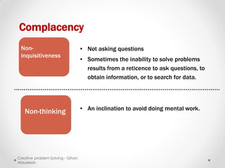 Complacency
 Non-                              • Not asking questions
 inquisitiveness
                                   • Sometimes the inability to solve problems
                                     results from a reticence to ask questions, to
                                     obtain information, or to search for data.




                                   • An inclination to avoid doing mental work.
   Non-thinking




Creative problem Solving - Gihan
Abiueleish
 