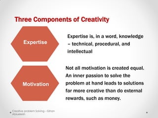 Three Components of Creativity

                                   Expertise is, in a word, knowledge
        Expertise                  – technical, procedural, and
                                   intellectual


                                   Not all motivation is created equal.
                                   An inner passion to solve the
       Motivation                  problem at hand leads to solutions
                                   far more creative than do external
                                   rewards, such as money.

Creative problem Solving - Gihan
Abiueleish
 