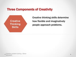 Three Components of Creativity

                                   Creative thinking skills determine
      Creative                     how flexible and imaginatively
      Thinking                     people approach problems.
       Skills




Creative problem Solving - Gihan
Abiueleish
 