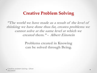 Creative Problem Solving

 ”The world we have made as a result of the level of
thinking we have done thus far, creates problems we
     cannot solve at the same level at which we
          created them.” - Albert Einstein

                     Problems created in Knowing
                     can be solved through Being.




Creative problem Solving - Gihan
Abiueleish
 