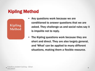 Kipling Method
                         • Any questions work because we are
                           conditioned to answer questions that we are
   Kipling                 asked. They challenge us and social rules say it
   Method
                           is impolite not to reply.

                         • The Kipling questions work because they are
                           short and direct. They are also largely general,
                           and 'What' can be applied to many different
                           situations, making them a flexible resource.




Creative problem Solving - Gihan
Abiueleish
 