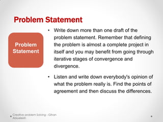 Problem Statement
                         • Write down more than one draft of the
                           problem statement. Remember that defining
 Problem                   the problem is almost a complete project in
Statement                  itself and you may benefit from going through
                           iterative stages of convergence and
                           divergence.

                         • Listen and write down everybody's opinion of
                           what the problem really is. Find the points of
                           agreement and then discuss the differences.



Creative problem Solving - Gihan
Abiueleish
 