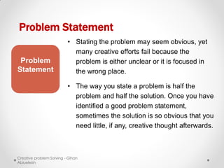 Problem Statement
                          • Stating the problem may seem obvious, yet
                            many creative efforts fail because the
 Problem                    problem is either unclear or it is focused in
Statement                   the wrong place.

                          • The way you state a problem is half the
                            problem and half the solution. Once you have
                            identified a good problem statement,
                            sometimes the solution is so obvious that you
                            need little, if any, creative thought afterwards.



Creative problem Solving - Gihan
Abiueleish
 