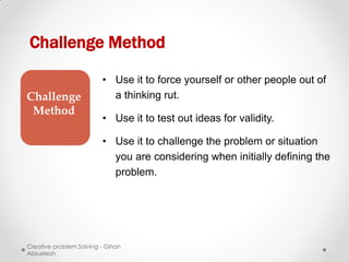 Challenge Method

                         • Use it to force yourself or other people out of
Challenge                  a thinking rut.
 Method
                         • Use it to test out ideas for validity.

                         • Use it to challenge the problem or situation
                           you are considering when initially defining the
                           problem.




Creative problem Solving - Gihan
Abiueleish
 