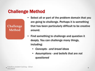 Challenge Method
                        • Select all or part of the problem domain that you
                          are going to challenge. Perhaps it is something
Challenge                 that has been particularly difficult to be creative
 Method                   around.

                        • Find something to challenge and question it
                          deeply. You can challenge many things,
                          including:
                              • Concepts - and broad ideas
                              • Assumptions - and beliefs that are not
                                questioned


Creative problem Solving - Gihan
Abiueleish
 