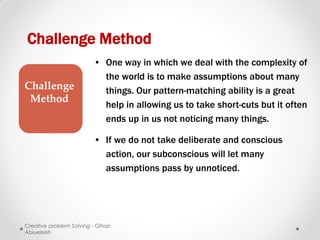 Challenge Method
                         • One way in which we deal with the complexity of
                           the world is to make assumptions about many
Challenge                  things. Our pattern-matching ability is a great
 Method
                           help in allowing us to take short-cuts but it often
                           ends up in us not noticing many things.

                         • If we do not take deliberate and conscious
                           action, our subconscious will let many
                           assumptions pass by unnoticed.




Creative problem Solving - Gihan
Abiueleish
 