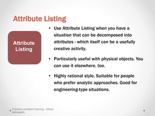 Attribute Listing
                           • Use Attribute Listing when you have a
                             situation that can be decomposed into
Attribute                    attributes - which itself can be a usefully
 Listing                     creative activity.

                           • Particularly useful with physical objects. You
                             can use it elsewhere, too.

                           • Highly rational style. Suitable for people
                             who prefer analytic approaches. Good for
                             engineering-type situations.



Creative problem Solving - Gihan
Abiueleish
 