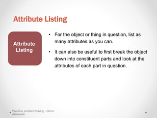 Attribute Listing
                           • For the object or thing in question, list as
                             many attributes as you can.
Attribute
 Listing                   • It can also be useful to first break the object
                             down into constituent parts and look at the
                             attributes of each part in question.




Creative problem Solving - Gihan
Abiueleish
 