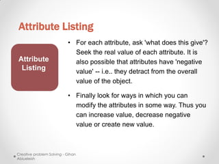 Attribute Listing
                           • For each attribute, ask 'what does this give'?
                             Seek the real value of each attribute. It is
Attribute                    also possible that attributes have 'negative
 Listing                     value' -- i.e.. they detract from the overall
                             value of the object.

                           • Finally look for ways in which you can
                             modify the attributes in some way. Thus you
                             can increase value, decrease negative
                             value or create new value.



Creative problem Solving - Gihan
Abiueleish
 