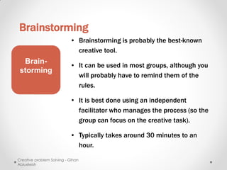 Brainstorming
                           • Brainstorming is probably the best-known
                             creative tool.
  Brain-
                           • It can be used in most groups, although you
 storming
                             will probably have to remind them of the
                             rules.

                           • It is best done using an independent
                             facilitator who manages the process (so the
                             group can focus on the creative task).

                           • Typically takes around 30 minutes to an
                             hour.

Creative problem Solving - Gihan
Abiueleish
 
