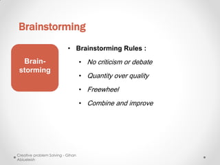 Brainstorming
                           • Brainstorming Rules :
  Brain-                           • No criticism or debate
 storming
                                   • Quantity over quality

                                   • Freewheel

                                   • Combine and improve




Creative problem Solving - Gihan
Abiueleish
 