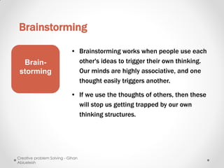 Brainstorming

                            • Brainstorming works when people use each
  Brain-                      other's ideas to trigger their own thinking.
 storming                     Our minds are highly associative, and one
                              thought easily triggers another.

                            • If we use the thoughts of others, then these
                              will stop us getting trapped by our own
                              thinking structures.




Creative problem Solving - Gihan
Abiueleish
 