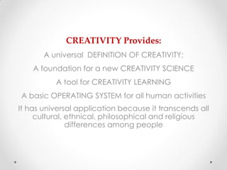 CREATIVITY Provides:
       A universal DEFINITION OF CREATIVITY;
    A foundation for a new CREATIVITY SCIENCE
          A tool for CREATIVITY LEARNING
A basic OPERATING SYSTEM for all human activities
It has universal application because it transcends all
     cultural, ethnical, philosophical and religious
               differences among people
 