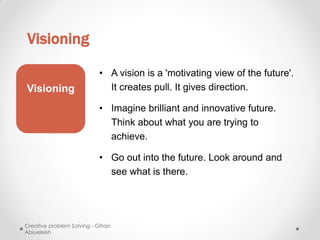 Visioning

                           • A vision is a 'motivating view of the future'.
Visioning                    It creates pull. It gives direction.

                           • Imagine brilliant and innovative future.
                             Think about what you are trying to
                             achieve.

                           • Go out into the future. Look around and
                             see what is there.




Creative problem Solving - Gihan
Abiueleish
 