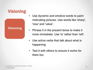 Visioning
                           • Use dynamic and emotive words to paint
                             motivating pictures. Use words like 'sharp',
                             'now' and 'value'.
Visioning
                           • Phrase it in the present tense to make it
                             more immediate. Use 'is' rather than 'will'.

                           • Use active verbs that talk about what is
                             happening.

                           • Test it with others to ensure it works for
                             them too.


Creative problem Solving - Gihan
Abiueleish
 