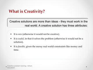 What is Creativity?

  Creative solutions are more than ideas - they must work in the
              real world. A creative solution has three attributes:

   • It is new (otherwise it would not be creative).
   • It is useful, in that it solves the problem (otherwise it would not be a
     solution).
   • It is feasible, given the messy real world constraints like money and
     time.




Creative problem Solving - Gihan
Abiueleish
 