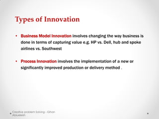 Types of Innovation

 • Business Model Innovation involves changing the way business is
   done in terms of capturing value e.g. HP vs. Dell, hub and spoke
   airlines vs. Southwest

 • Process Innovation involves the implementation of a new or
   significantly improved production or delivery method .




Creative problem Solving - Gihan
Abiueleish
 
