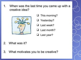 1.   When was the last time you came up with a
     creative idea?
                        This morning?
                        Yesterday?
                        Last week?
                        Last month?
                        Last year?


2. What was it?

3. What motivates you to be creative?
 