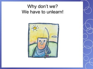 Why don’t we?
We have to unlearn!
 