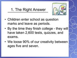 1. The Right Answer

• Children enter school as question
  marks and leave as periods.
• By the time they finish college - they will
  have taken 2,600 tests, quizzes, and
  exams.
• We loose 90% of our creativity between
  ages five and seven.
 