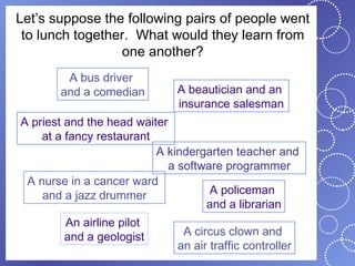 Let’s suppose the following pairs of people went
 to lunch together. What would they learn from
                 one another?
        A bus driver
       and a comedian        A beautician and an
                             insurance salesman
A priest and the head waiter
    at a fancy restaurant
                          A kindergarten teacher and
                             a software programmer
 A nurse in a cancer ward
    and a jazz drummer               A policeman
                                    and a librarian
        An airline pilot
        and a geologist       A circus clown and
                             an air traffic controller
 