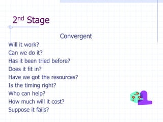 2nd Stage
                   Convergent
Will it work?
Can we do it?
Has it been tried before?
Does it fit in?
Have we got the resources?
Is the timing right?
Who can help?
How much will it cost?
Suppose it fails?
 