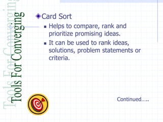Card Sort
   Helps to compare, rank and
    prioritize promising ideas.
   It can be used to rank ideas,
    solutions, problem statements or
    criteria.




                           Continued…..
 