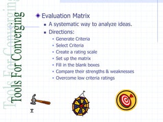 Evaluation Matrix
   A systematic way to analyze ideas.
   Directions:
      Generate Criteria
      Select Criteria
      Create a rating scale
      Set up the matrix
      Fill in the blank boxes
      Compare their strengths & weaknesses
      Overcome low criteria ratings
 