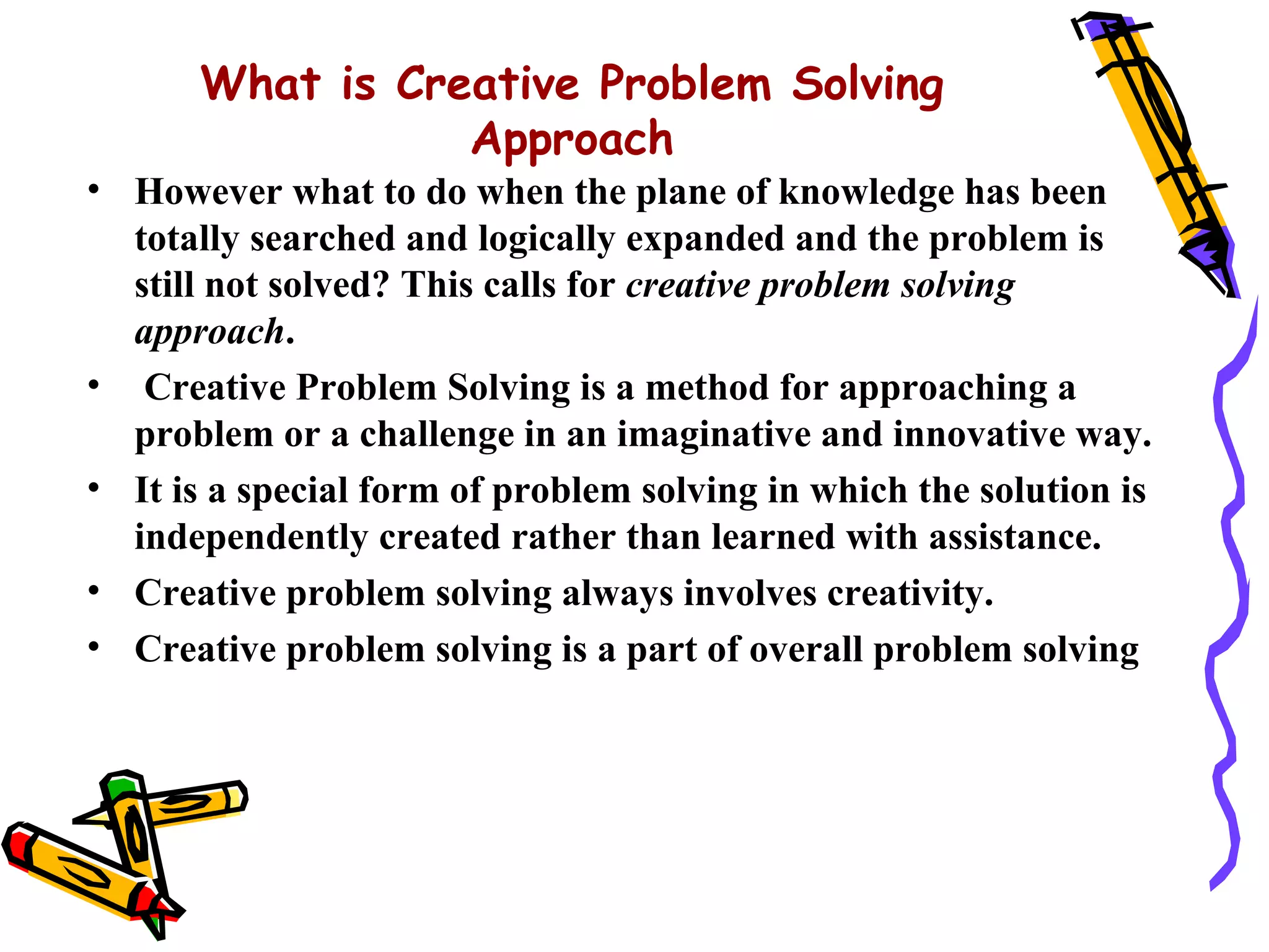 What is Creative Problem Solving
                  Approach
• However what to do when the plane of knowledge has been
  totally searched and logically expanded and the problem is
  still not solved? This calls for creative problem solving
  approach.
• Creative Problem Solving is a method for approaching a
  problem or a challenge in an imaginative and innovative way.
• It is a special form of problem solving in which the solution is
  independently created rather than learned with assistance.
• Creative problem solving always involves creativity.
• Creative problem solving is a part of overall problem solving
 