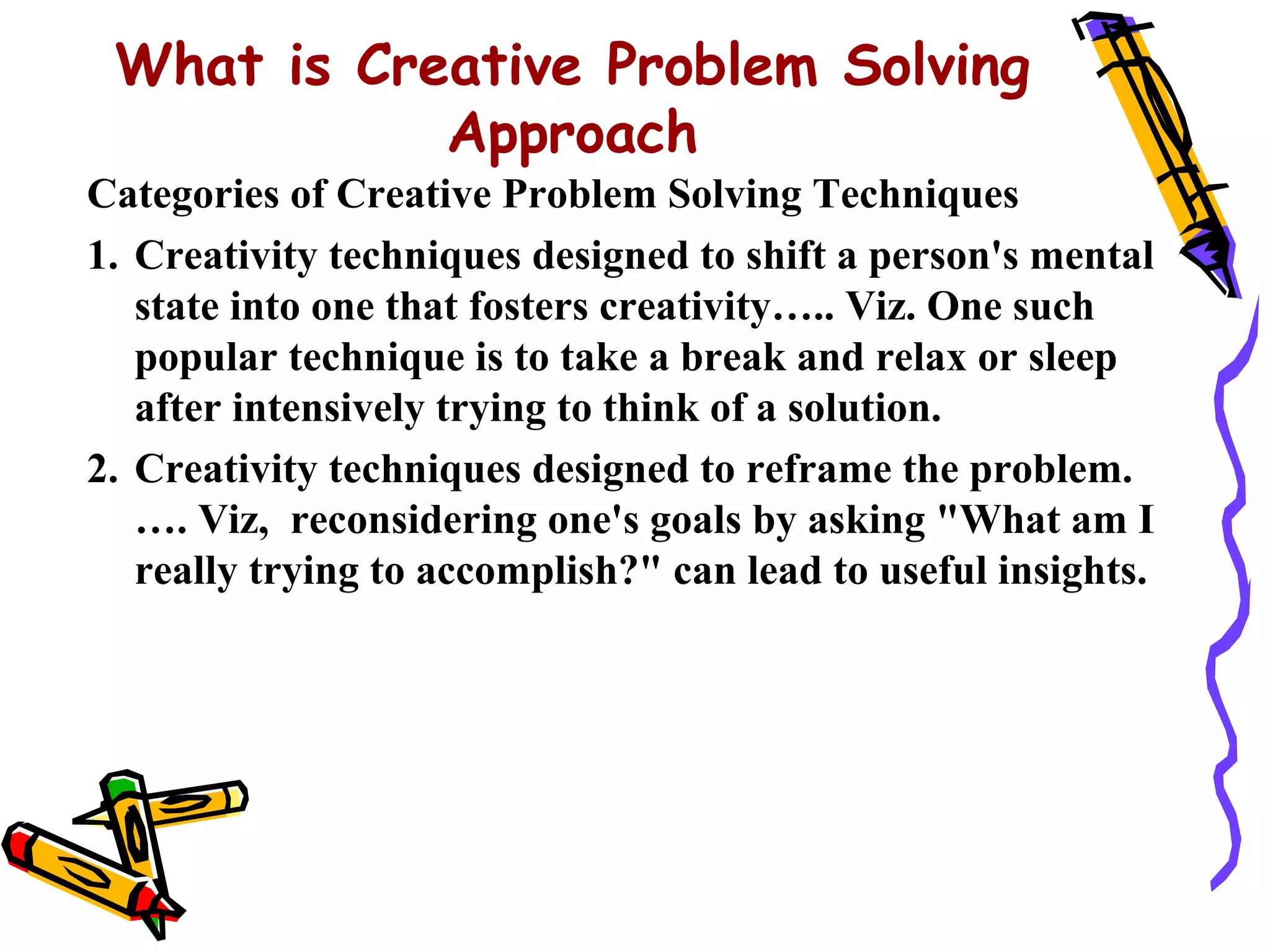 What is Creative Problem Solving
            Approach
Categories of Creative Problem Solving Techniques
1. Creativity techniques designed to shift a person's mental
   state into one that fosters creativity….. Viz. One such
   popular technique is to take a break and relax or sleep
   after intensively trying to think of a solution.
2. Creativity techniques designed to reframe the problem.
   …. Viz, reconsidering one's goals by asking "What am I
   really trying to accomplish?" can lead to useful insights.
 