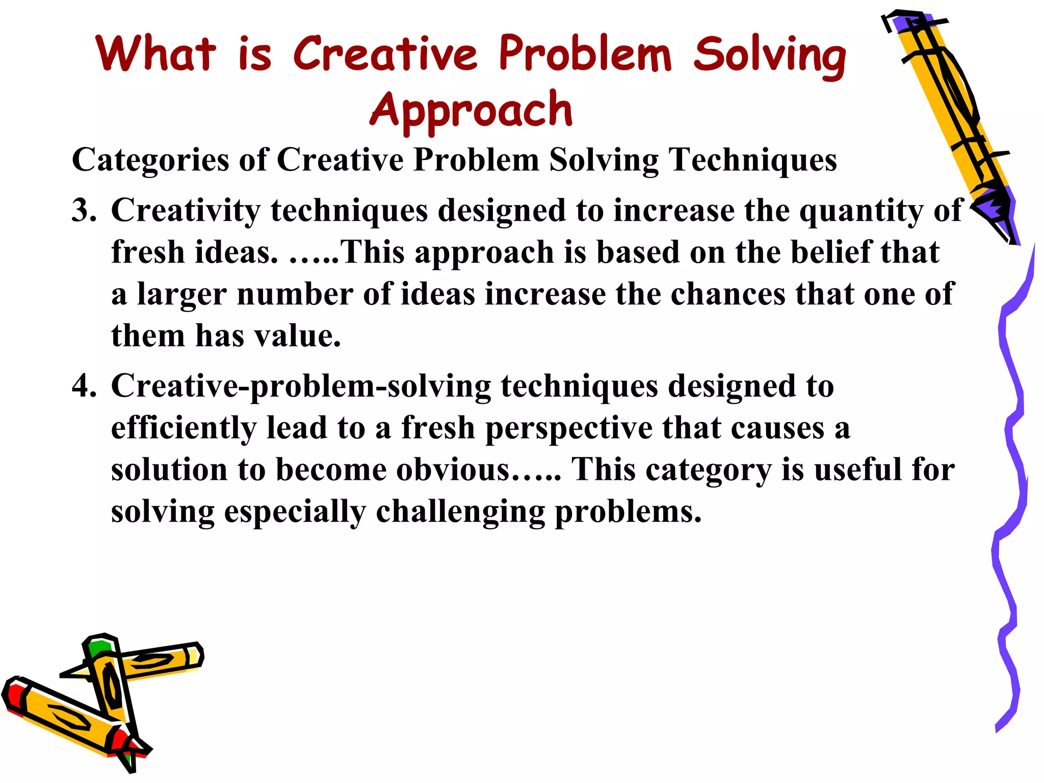 What is Creative Problem Solving
            Approach
Categories of Creative Problem Solving Techniques
3. Creativity techniques designed to increase the quantity of
   fresh ideas. …..This approach is based on the belief that
   a larger number of ideas increase the chances that one of
   them has value.
4. Creative-problem-solving techniques designed to
   efficiently lead to a fresh perspective that causes a
   solution to become obvious….. This category is useful for
   solving especially challenging problems.
 
