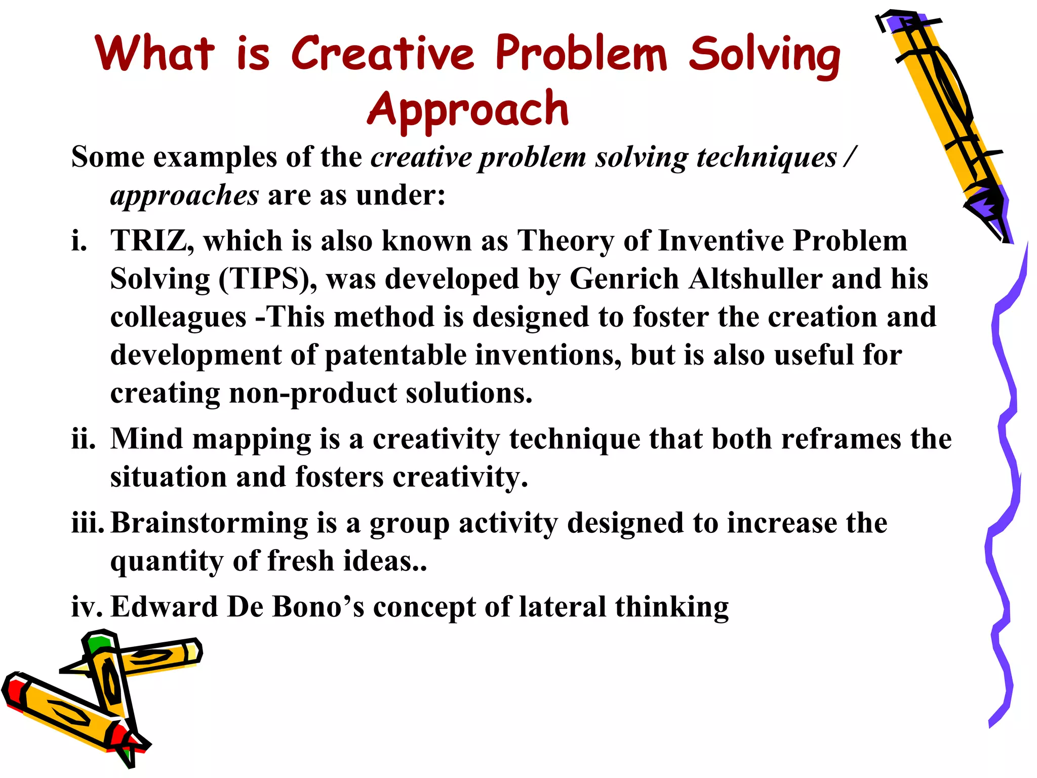 What is Creative Problem Solving
            Approach
Some examples of the creative problem solving techniques /
     approaches are as under:
i. TRIZ, which is also known as Theory of Inventive Problem
     Solving (TIPS), was developed by Genrich Altshuller and his
     colleagues -This method is designed to foster the creation and
     development of patentable inventions, but is also useful for
     creating non-product solutions.
ii. Mind mapping is a creativity technique that both reframes the
     situation and fosters creativity.
iii. Brainstorming is a group activity designed to increase the
     quantity of fresh ideas..
iv. Edward De Bono’s concept of lateral thinking
 