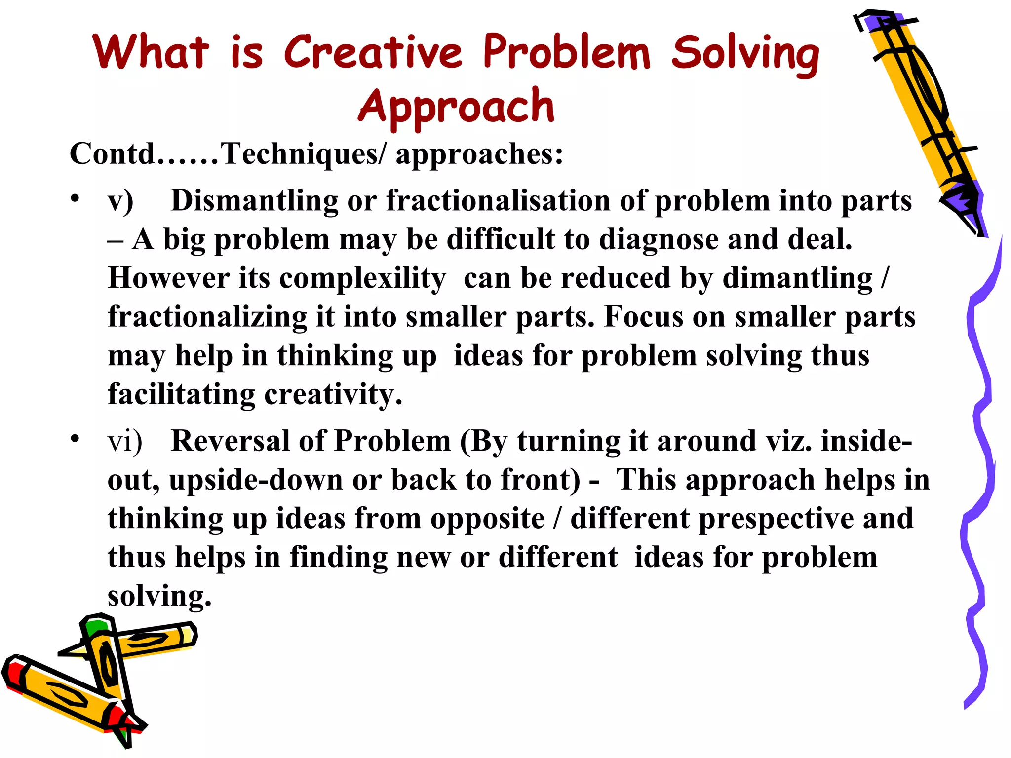 What is Creative Problem Solving
            Approach
Contd……Techniques/ approaches:
• v) Dismantling or fractionalisation of problem into parts
  – A big problem may be difficult to diagnose and deal.
  However its complexility can be reduced by dimantling /
  fractionalizing it into smaller parts. Focus on smaller parts
  may help in thinking up ideas for problem solving thus
  facilitating creativity.
• vi) Reversal of Problem (By turning it around viz. inside-
  out, upside-down or back to front) - This approach helps in
  thinking up ideas from opposite / different prespective and
  thus helps in finding new or different ideas for problem
  solving.
 