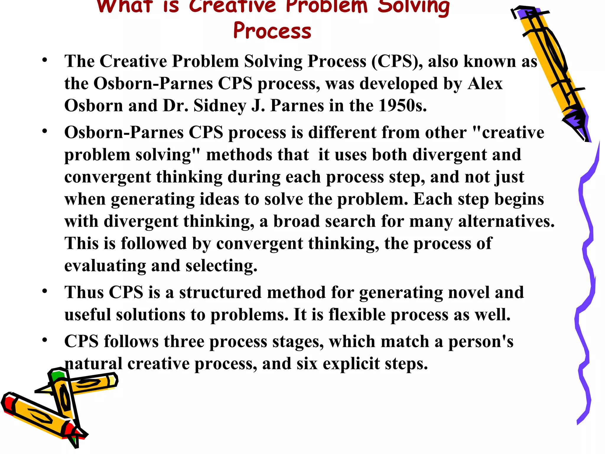 What is Creative Problem Solving
                  Process
• The Creative Problem Solving Process (CPS), also known as
  the Osborn-Parnes CPS process, was developed by Alex
  Osborn and Dr. Sidney J. Parnes in the 1950s.
• Osborn-Parnes CPS process is different from other "creative
  problem solving" methods that it uses both divergent and
  convergent thinking during each process step, and not just
  when generating ideas to solve the problem. Each step begins
  with divergent thinking, a broad search for many alternatives.
  This is followed by convergent thinking, the process of
  evaluating and selecting.
• Thus CPS is a structured method for generating novel and
  useful solutions to problems. It is flexible process as well.
• CPS follows three process stages, which match a person's
  natural creative process, and six explicit steps.
 