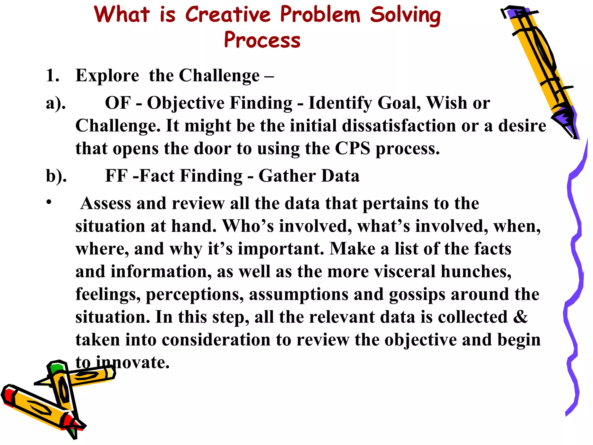 What is Creative Problem Solving
                 Process
1. Explore the Challenge –
a).     OF - Objective Finding - Identify Goal, Wish or
    Challenge. It might be the initial dissatisfaction or a desire
    that opens the door to using the CPS process.
b).     FF -Fact Finding - Gather Data
• Assess and review all the data that pertains to the
    situation at hand. Who’s involved, what’s involved, when,
    where, and why it’s important. Make a list of the facts
    and information, as well as the more visceral hunches,
    feelings, perceptions, assumptions and gossips around the
    situation. In this step, all the relevant data is collected &
    taken into consideration to review the objective and begin
    to innovate.
 