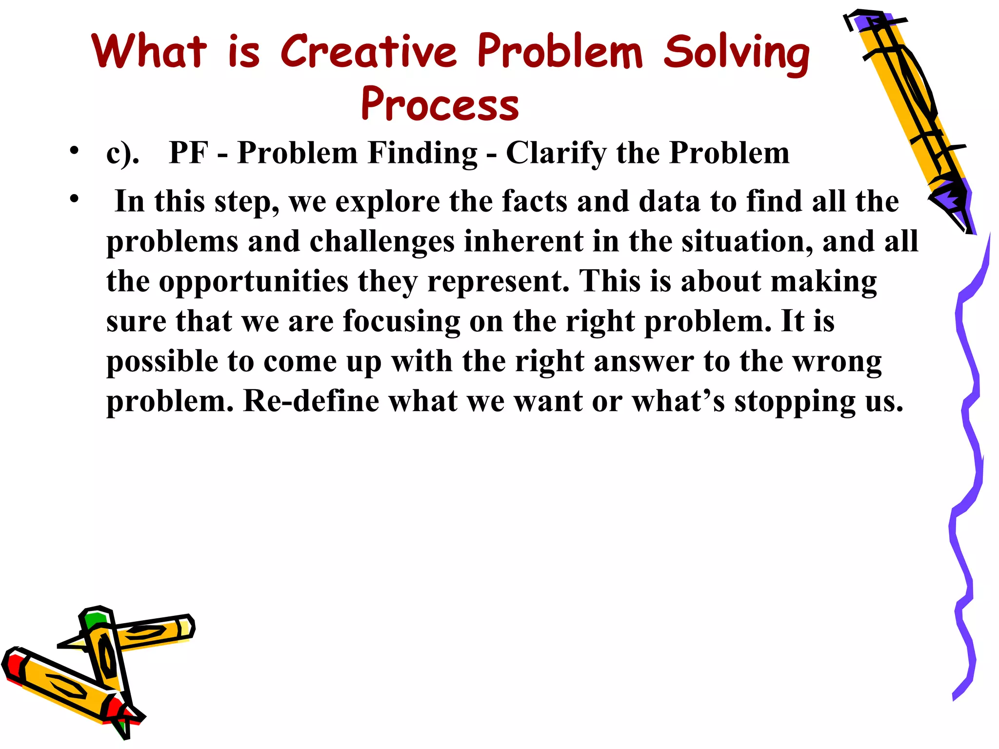 What is Creative Problem Solving
            Process
• c). PF - Problem Finding - Clarify the Problem
• In this step, we explore the facts and data to find all the
  problems and challenges inherent in the situation, and all
  the opportunities they represent. This is about making
  sure that we are focusing on the right problem. It is
  possible to come up with the right answer to the wrong
  problem. Re-define what we want or what’s stopping us.
 