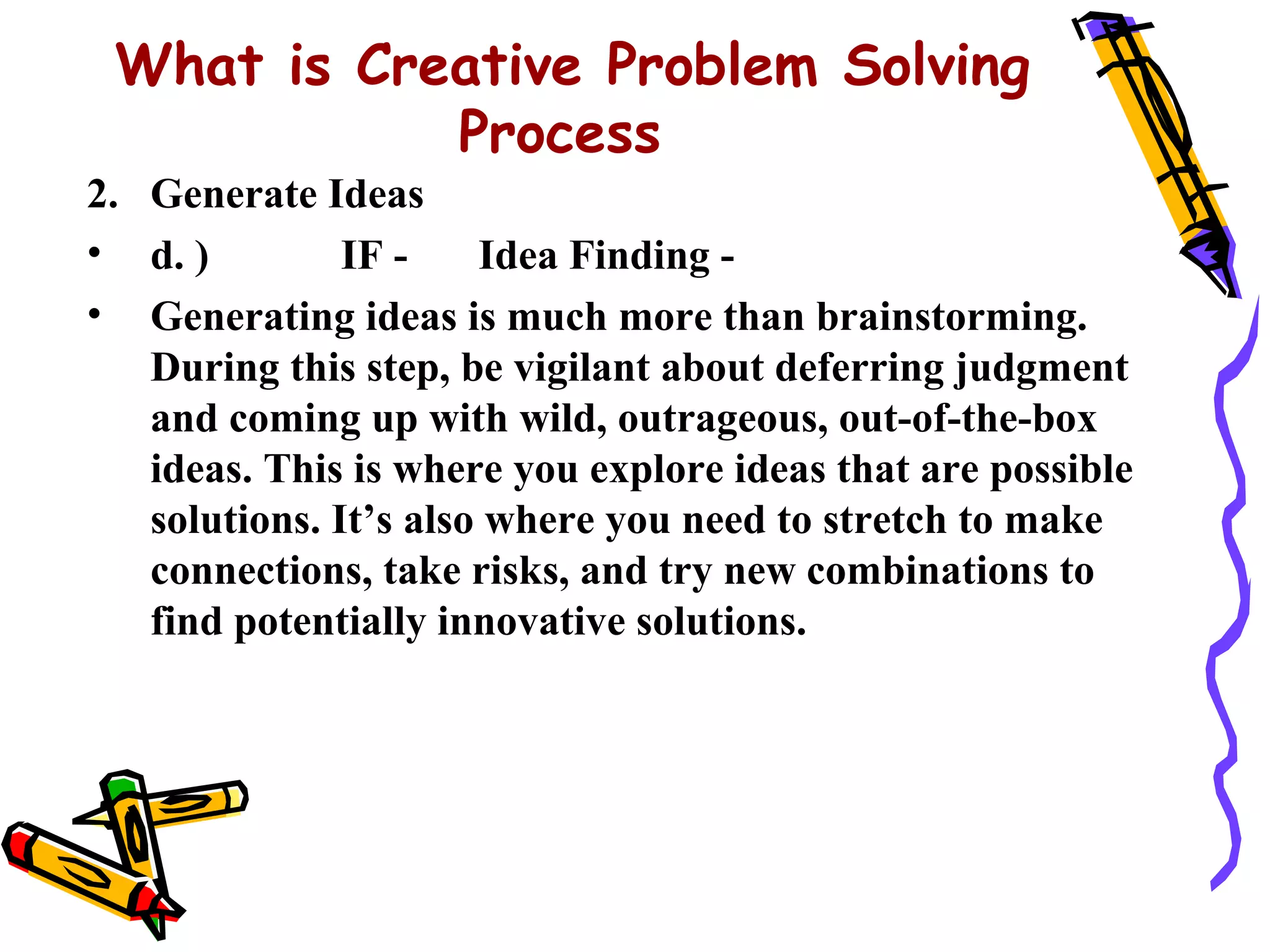What is Creative Problem Solving
            Process
2. Generate Ideas
• d. )         IF -    Idea Finding -
• Generating ideas is much more than brainstorming.
   During this step, be vigilant about deferring judgment
   and coming up with wild, outrageous, out-of-the-box
   ideas. This is where you explore ideas that are possible
   solutions. It’s also where you need to stretch to make
   connections, take risks, and try new combinations to
   find potentially innovative solutions.
 