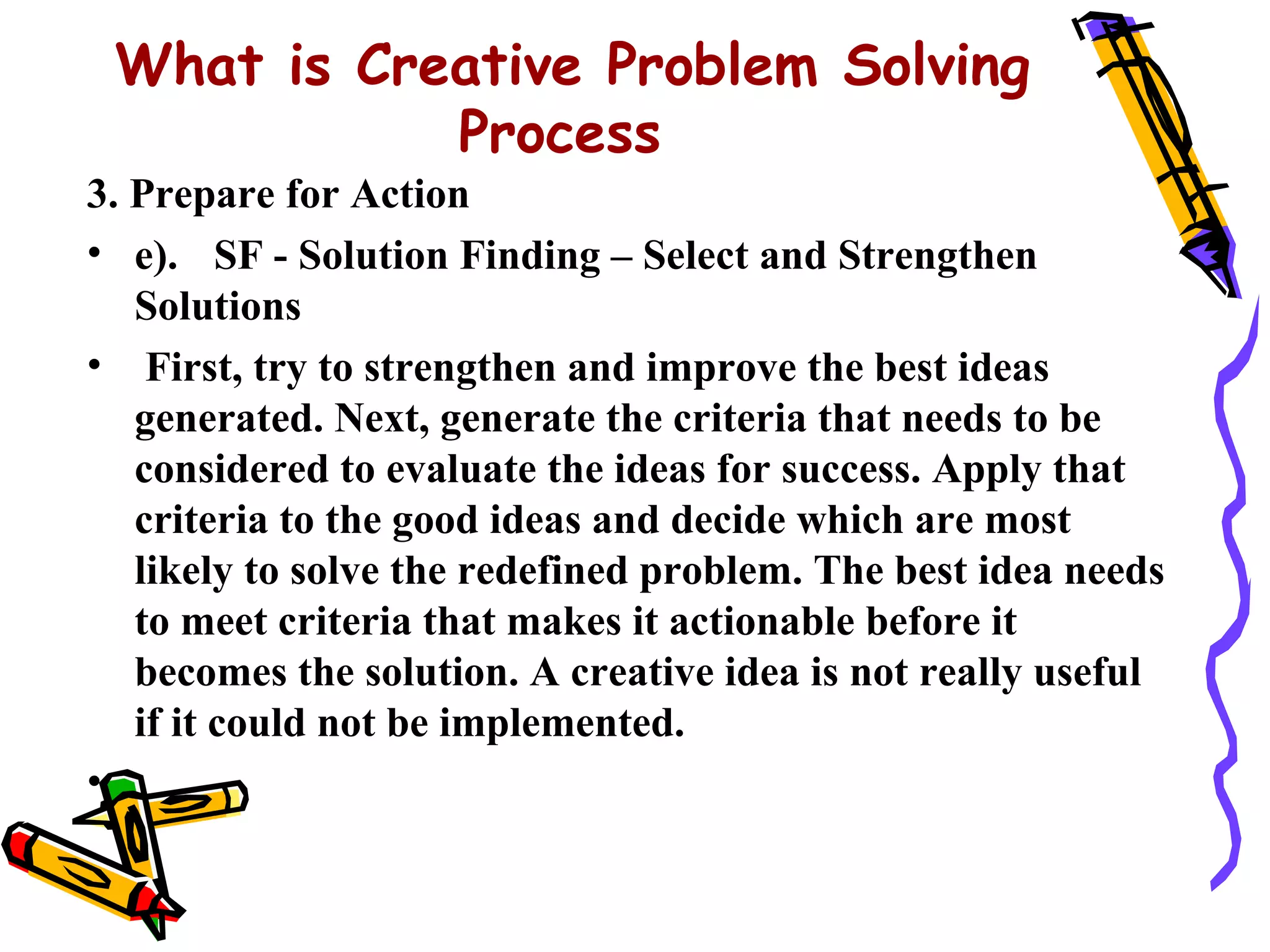 What is Creative Problem Solving
            Process
3. Prepare for Action
• e). SF - Solution Finding – Select and Strengthen
   Solutions
• First, try to strengthen and improve the best ideas
   generated. Next, generate the criteria that needs to be
   considered to evaluate the ideas for success. Apply that
   criteria to the good ideas and decide which are most
   likely to solve the redefined problem. The best idea needs
   to meet criteria that makes it actionable before it
   becomes the solution. A creative idea is not really useful
   if it could not be implemented.
•
 