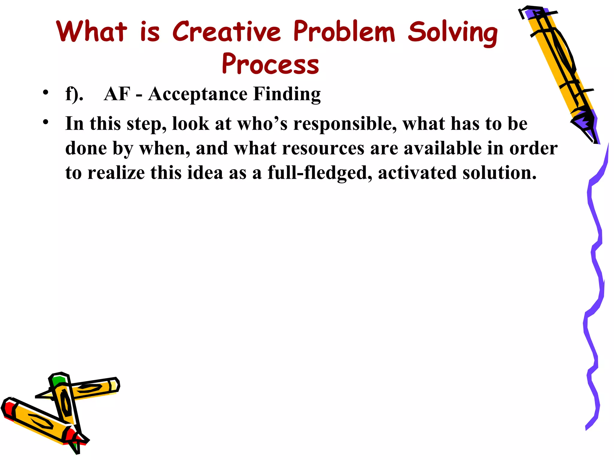 What is Creative Problem Solving
            Process
• f). AF - Acceptance Finding
• In this step, look at who’s responsible, what has to be
  done by when, and what resources are available in order
  to realize this idea as a full-fledged, activated solution.
 