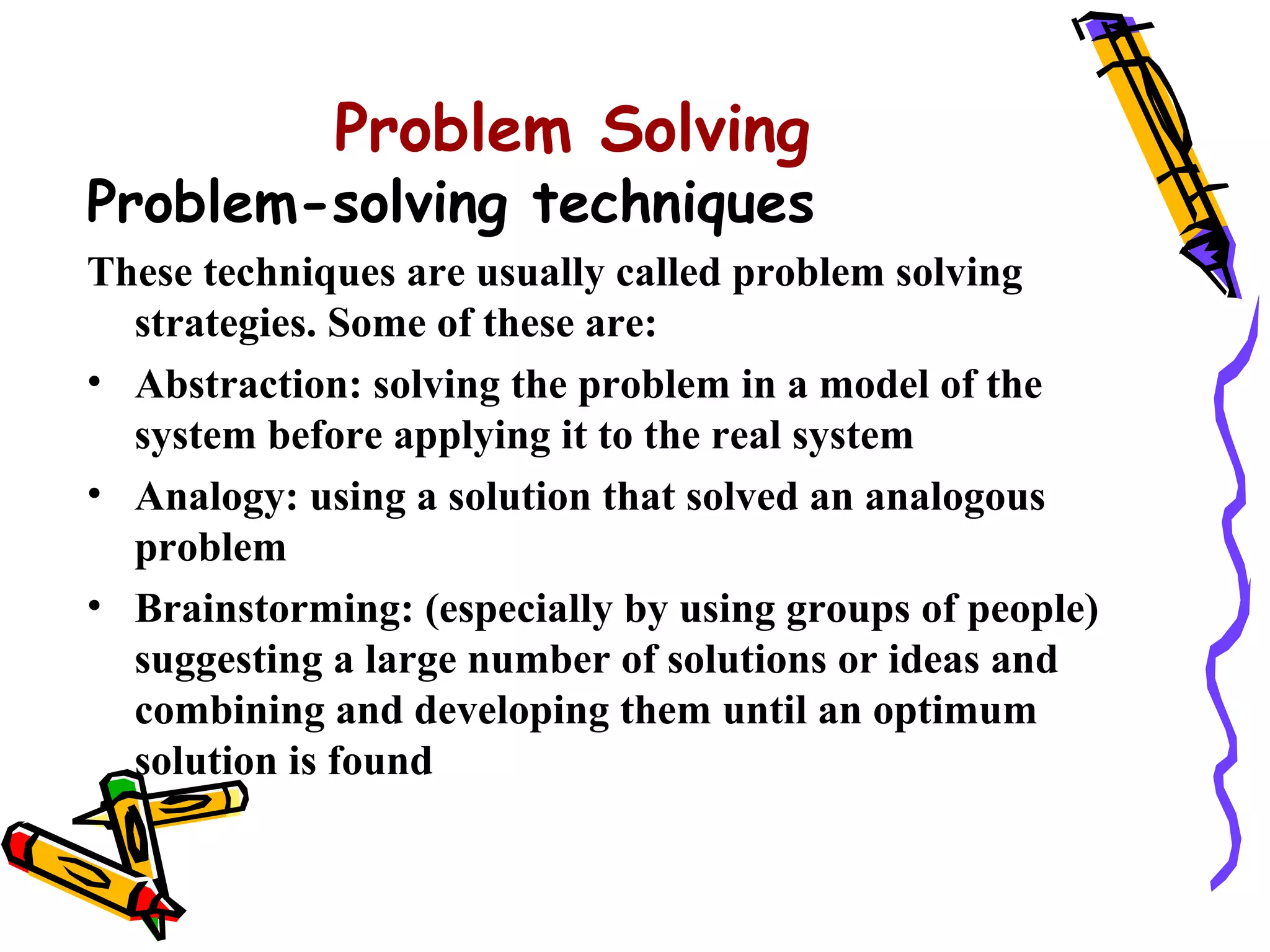 Problem Solving
Problem-solving techniques
These techniques are usually called problem solving
  strategies. Some of these are:
• Abstraction: solving the problem in a model of the
  system before applying it to the real system
• Analogy: using a solution that solved an analogous
  problem
• Brainstorming: (especially by using groups of people)
  suggesting a large number of solutions or ideas and
  combining and developing them until an optimum
  solution is found
 
