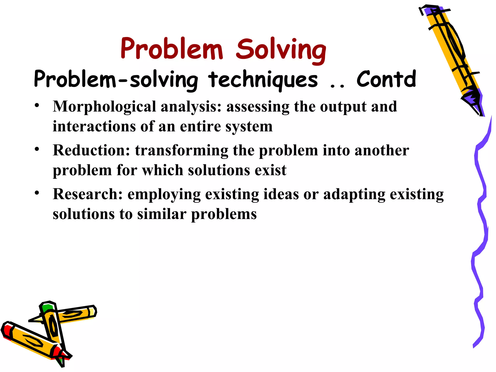 Problem Solving
Problem-solving techniques .. Contd
• Morphological analysis: assessing the output and
  interactions of an entire system
• Reduction: transforming the problem into another
  problem for which solutions exist
• Research: employing existing ideas or adapting existing
  solutions to similar problems
 