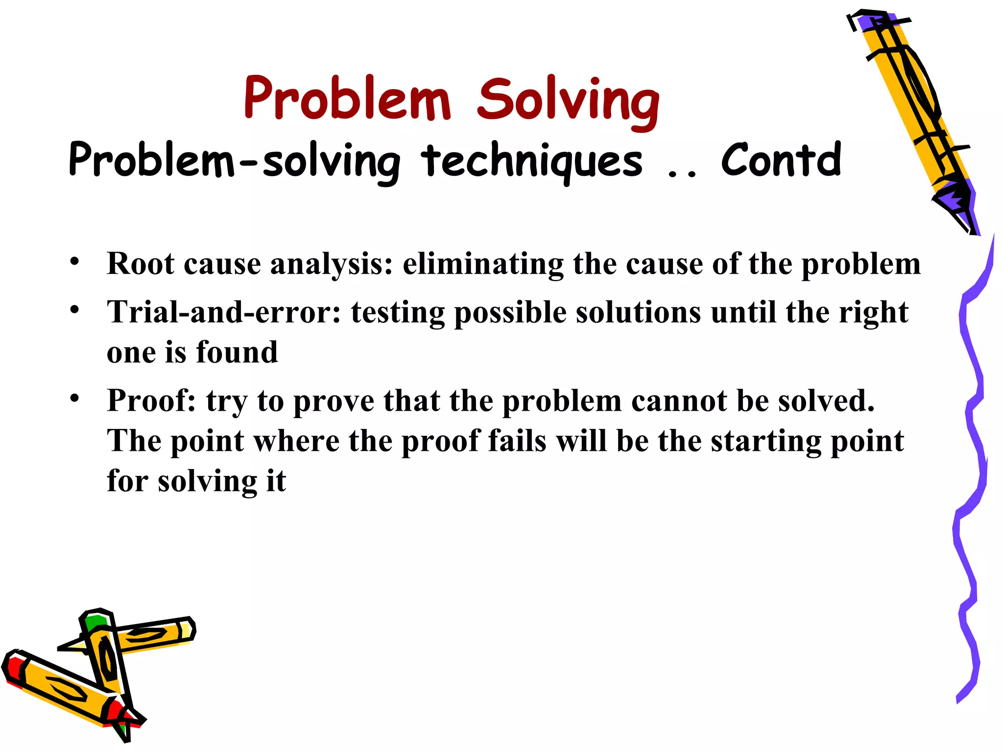 Problem Solving
Problem-solving techniques .. Contd

• Root cause analysis: eliminating the cause of the problem
• Trial-and-error: testing possible solutions until the right
  one is found
• Proof: try to prove that the problem cannot be solved.
  The point where the proof fails will be the starting point
  for solving it
 