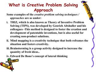 What is Creative Problem Solving
            Approach
Some examples of the creative problem solving techniques /
     approaches are as under:
i. TRIZ, which is also known as Theory of Inventive Problem
     Solving (TIPS), was developed by Genrich Altshuller and his
     colleagues -This method is designed to foster the creation and
     development of patentable inventions, but is also useful for
     creating non-product solutions.
ii. Mind mapping is a creativity technique that both reframes the
     situation and fosters creativity.
iii. Brainstorming is a group activity designed to increase the
     quantity of fresh ideas..
iv. Edward De Bono’s concept of lateral thinking
 